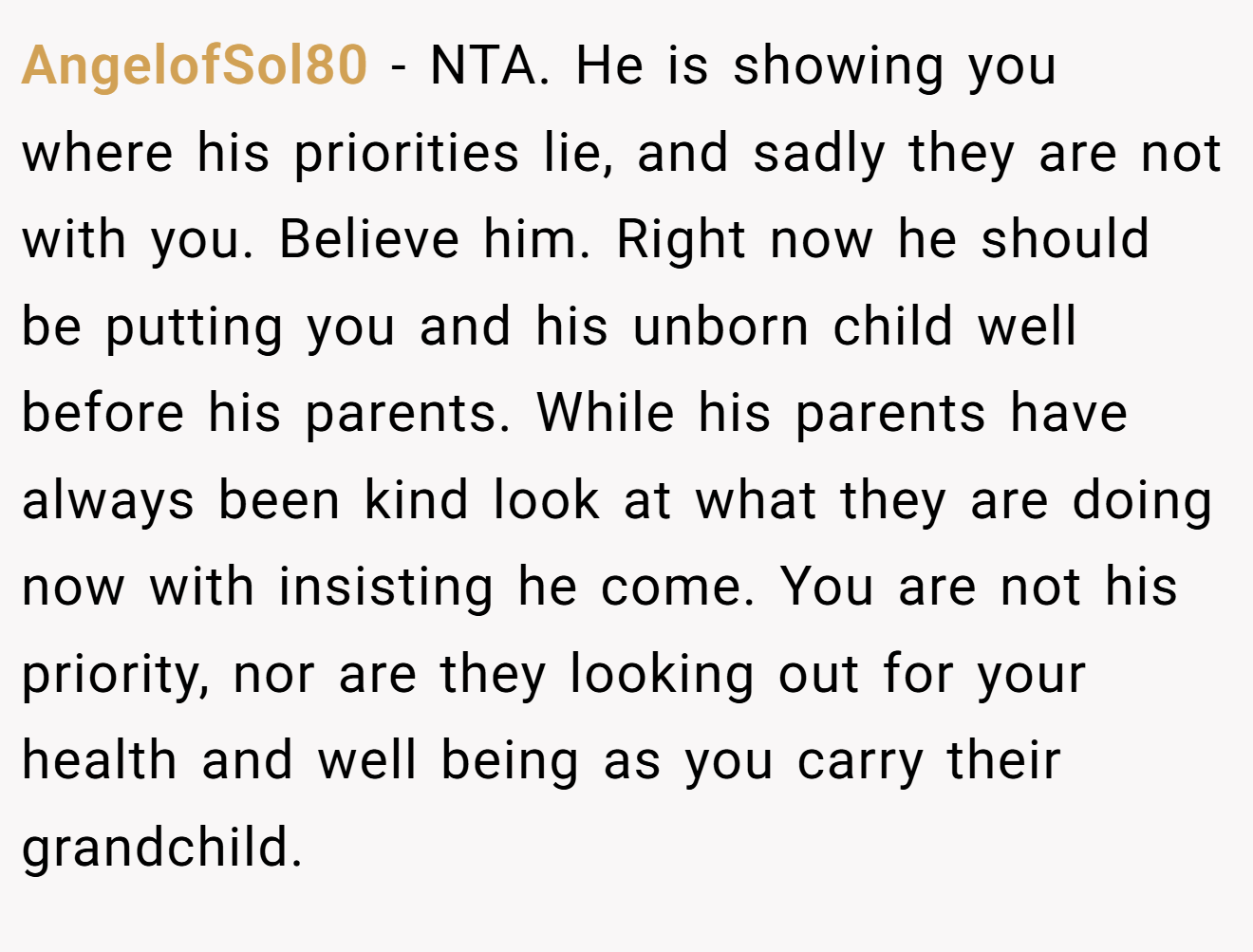 AngelofSol80 - NTA. He is showing you where his priorities lie, and sadly they are not with you. Believe him. Right now he should be putting you and his unborn child well before his parents. While his parents have always been kind look at what they are doing now with insisting he come. You are not his priority, nor are they looking out for your health and well being as you carry their grandchild.