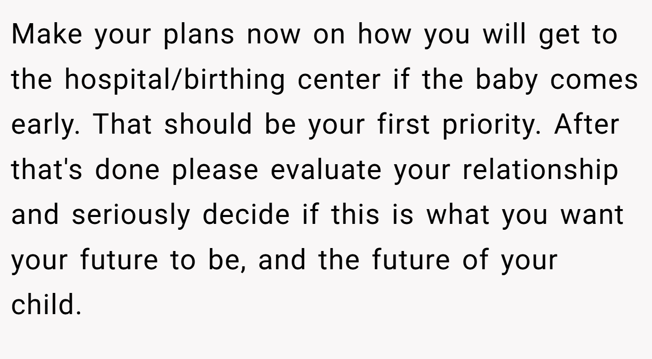 Make your plans now on how you will get to the hospital/birthing center if the baby comes early. That should be your first priority. After that's done please evaluate your relationship and seriously decide if this is what you want your future to be, and the future of your child.