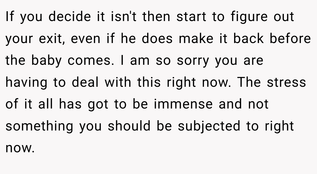 If you decide it isn't then start to figure out your exit, even if he does make it back before the baby comes. I am so sorry you are having to deal with this right now. The stress of it all has got to be immense and not something you should be subjected to right now.