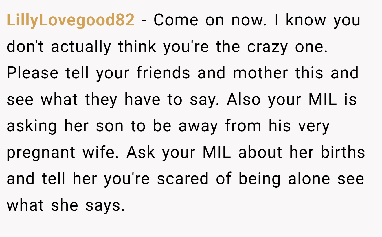 LillyLovegood82 - Come on now. I know you don't actually think you're the crazy one. Please tell your friends and mother this and see what they have to say. Also your MIL is asking her son to be away from his very pregnant wife. Ask your MIL about her births and tell her you're scared of being alone see what she says.