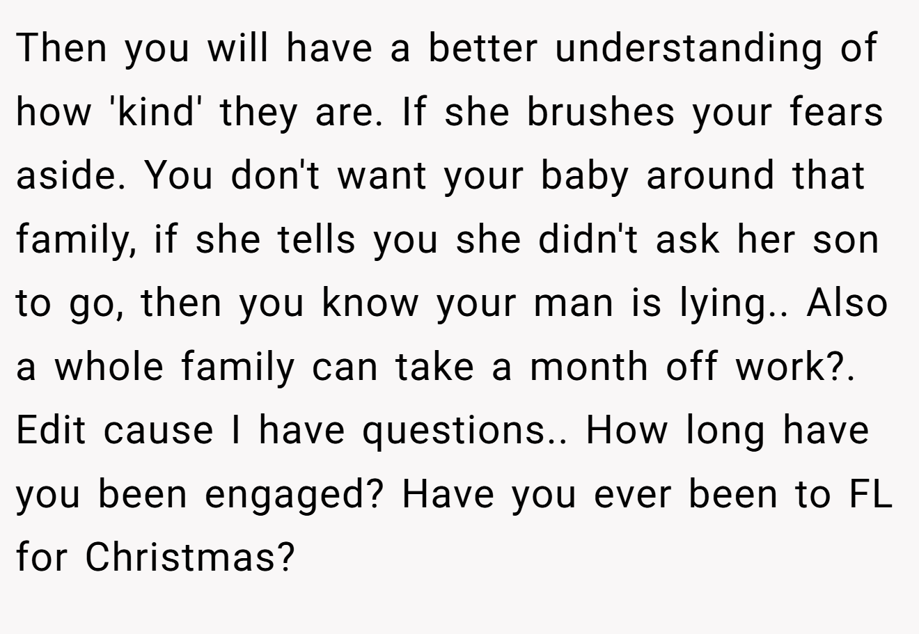 Then you will have a better understanding of how 'kind' they are. If she brushes your fears aside. You don't want your baby around that family, if she tells you she didn't ask her son to go, then you know your man is lying.. Also a whole family can take a month off work?. Edit cause I have questions.. How long have you been engaged? Have you ever been to FL for Christmas?