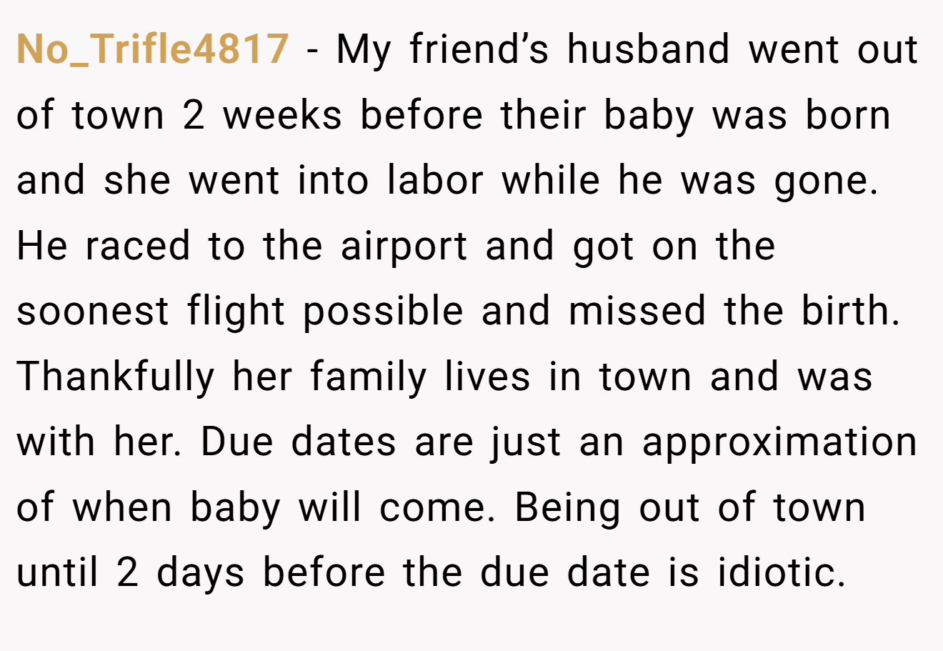 No_Trifle4817 - My friend’s husband went out of town 2 weeks before their baby was born and she went into labor while he was gone. He raced to the airport and got on the soonest flight possible and missed the birth. Thankfully her family lives in town and was with her. Due dates are just an approximation of when baby will come. Being out of town until 2 days before the due date is idiotic.