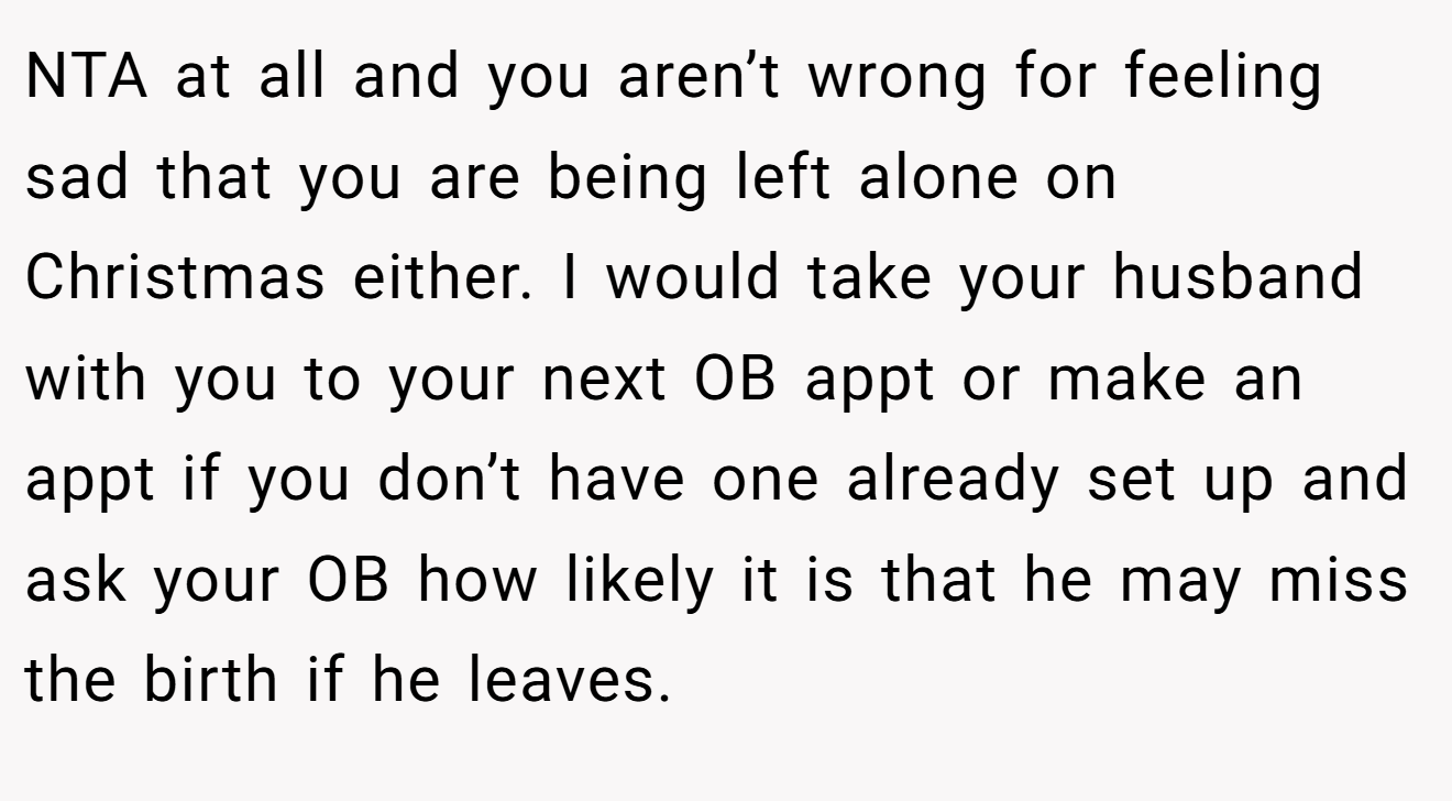 NTA at all and you aren’t wrong for feeling sad that you are being left alone on Christmas either. I would take your husband with you to your next OB appt or make an appt if you don’t have one already set up and ask your OB how likely it is that he may miss the birth if he leaves.