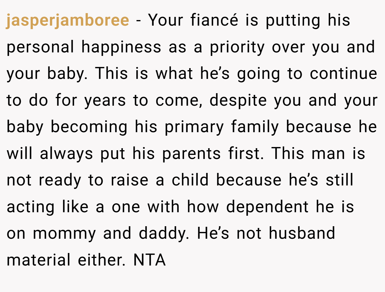 jasperjamboree - Your fiancé is putting his personal happiness as a priority over you and your baby. This is what he’s going to continue to do for years to come, despite you and your baby becoming his primary family because he will always put his parents first. This man is not ready to raise a child because he’s still acting like a one with how dependent he is on mommy and daddy. He’s not husband material either. NTA