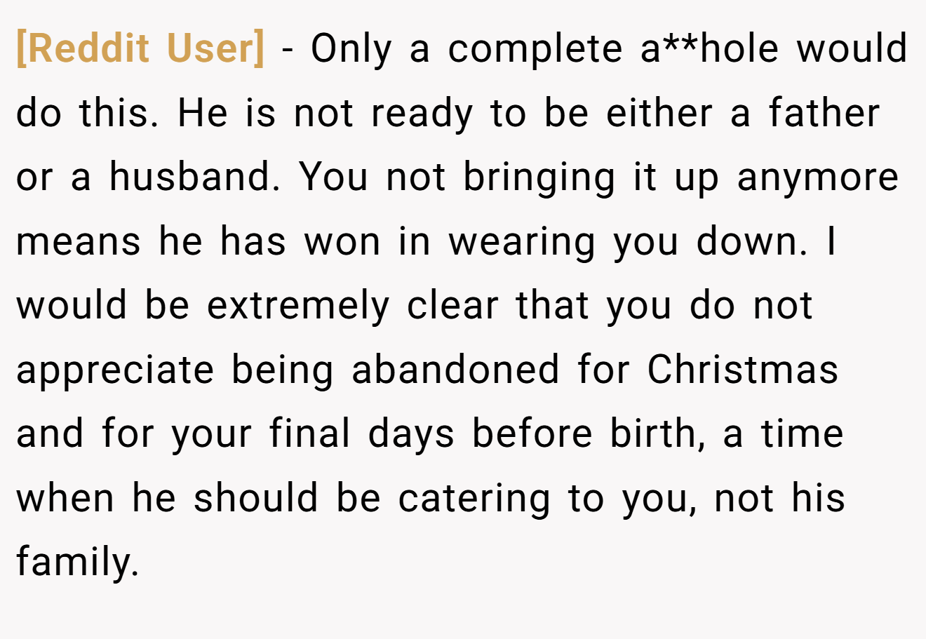 [Reddit User] - Only a complete a**hole would do this. He is not ready to be either a father or a husband. You not bringing it up anymore means he has won in wearing you down. I would be extremely clear that you do not appreciate being abandoned for Christmas and for your final days before birth, a time when he should be catering to you, not his family.