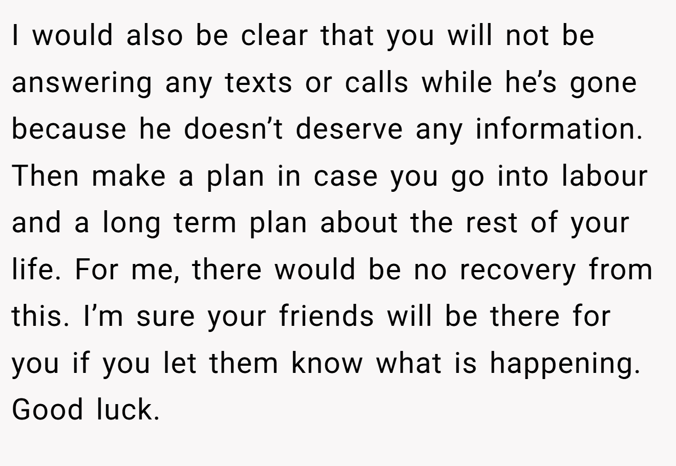 I would also be clear that you will not be answering any texts or calls while he’s gone because he doesn’t deserve any information. Then make a plan in case you go into labour and a long term plan about the rest of your life. For me, there would be no recovery from this. I’m sure your friends will be there for you if you let them know what is happening. Good luck.