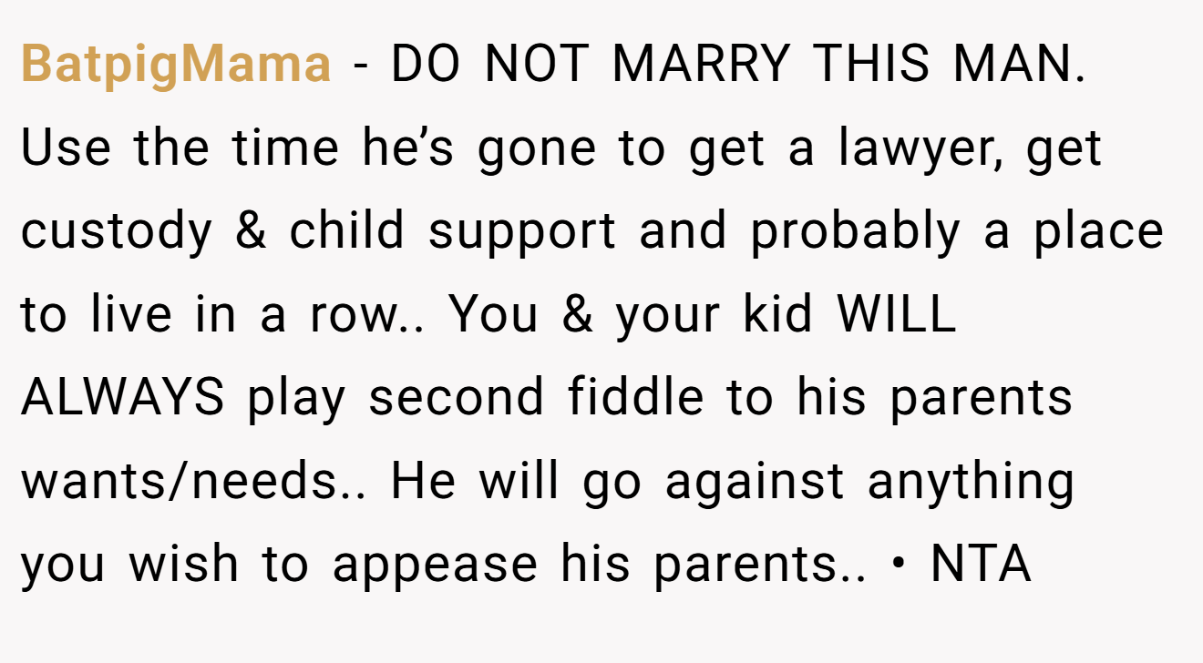 BatpigMama - DO NOT MARRY THIS MAN. Use the time he’s gone to get a lawyer, get custody & child support and probably a place to live in a row.. You & your kid WILL ALWAYS play second fiddle to his parents wants/needs.. He will go against anything you wish to appease his parents.. • NTA