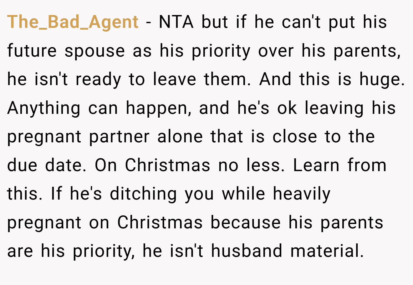 The_Bad_Agent - NTA but if he can't put his future spouse as his priority over his parents, he isn't ready to leave them. And this is huge. Anything can happen, and he's ok leaving his pregnant partner alone that is close to the due date. On Christmas no less. Learn from this. If he's ditching you while heavily pregnant on Christmas because his parents are his priority, he isn't husband material.