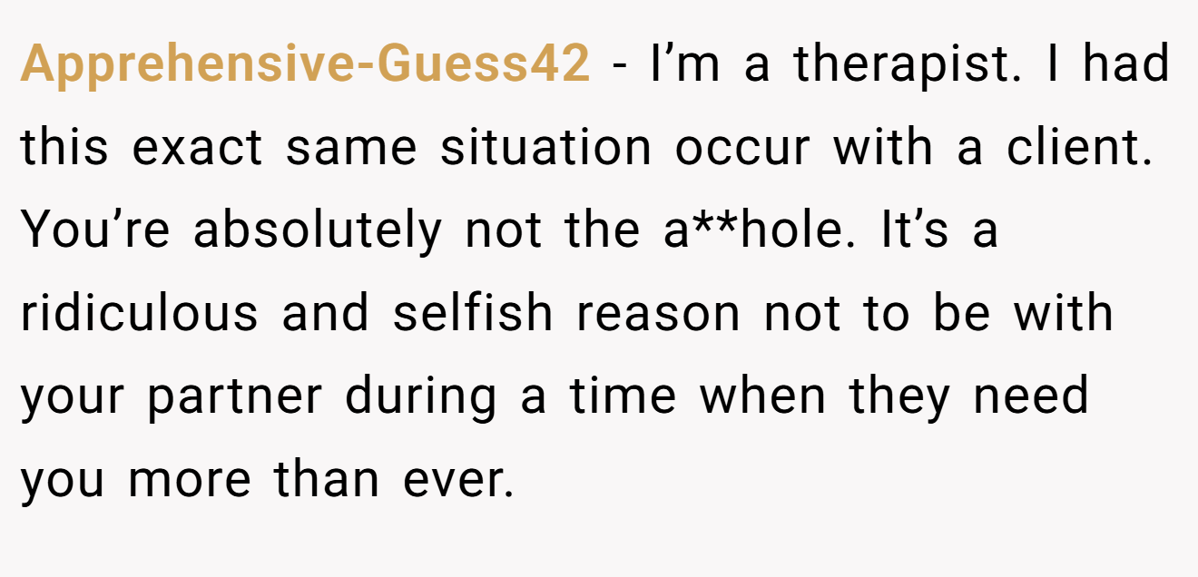 Apprehensive-Guess42 - I’m a therapist. I had this exact same situation occur with a client. You’re absolutely not the a**hole. It’s a ridiculous and selfish reason not to be with your partner during a time when they need you more than ever.