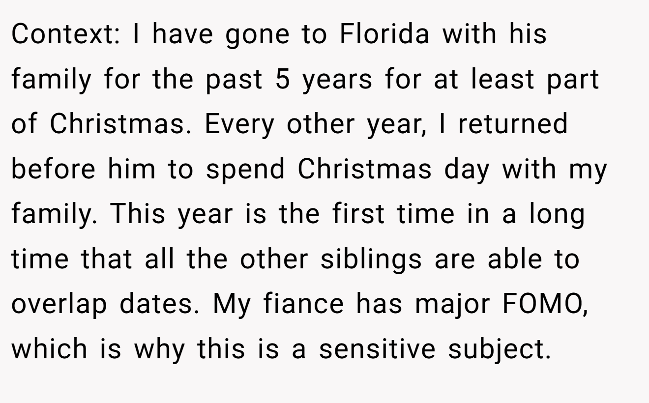 Context: I have gone to Florida with his family for the past 5 years for at least part of Christmas. Every other year, I returned before him to spend Christmas day with my family. This year is the first time in a long time that all the other siblings are able to overlap dates. My fiance has major FOMO, which is why this is a sensitive subject.