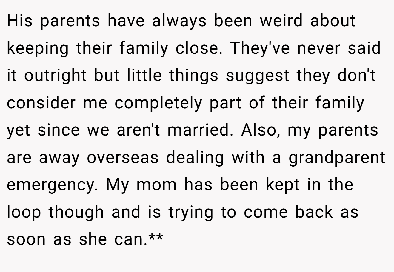 His parents have always been weird about keeping their family close. They've never said it outright but little things suggest they don't consider me completely part of their family yet since we aren't married. Also, my parents are away overseas dealing with a grandparent emergency. My mom has been kept in the loop though and is trying to come back as soon as she can.**