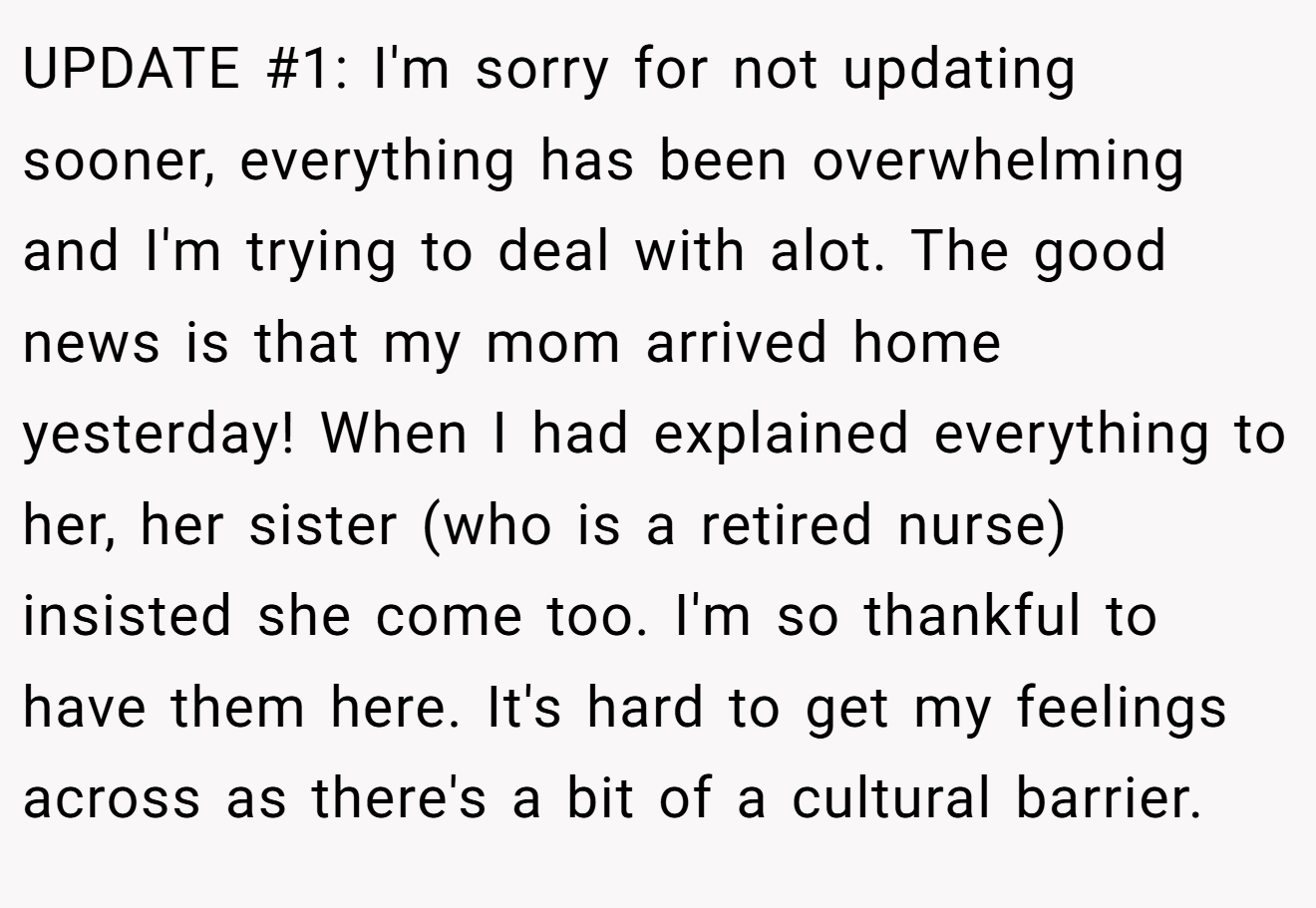 UPDATE #1: I'm sorry for not updating sooner, everything has been overwhelming and I'm trying to deal with alot. The good news is that my mom arrived home yesterday! When I had explained everything to her, her sister (who is a retired nurse) insisted she come too. I'm so thankful to have them here. It's hard to get my feelings across as there's a bit of a cultural barrier.