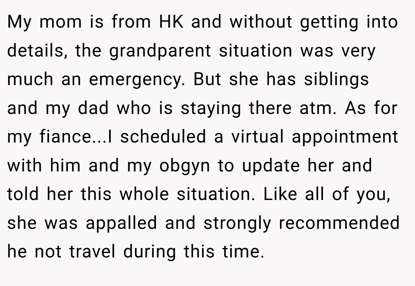 My mom is from HK and without getting into details, the grandparent situation was very much an emergency. But she has siblings and my dad who is staying there atm. As for my fiance...I scheduled a virtual appointment with him and my obgyn to update her and told her this whole situation. Like all of you, she was appalled and strongly recommended he not travel during this time.