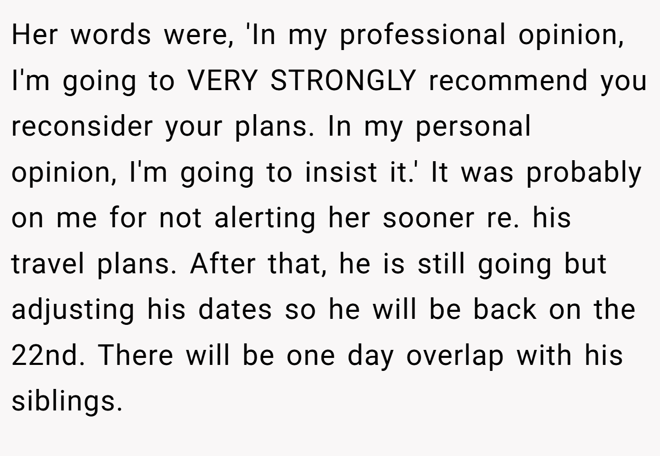 Her words were, 'In my professional opinion, I'm going to VERY STRONGLY recommend you reconsider your plans. In my personal opinion, I'm going to insist it.' It was probably on me for not alerting her sooner re. his travel plans. After that, he is still going but adjusting his dates so he will be back on the 22nd. There will be one day overlap with his siblings.