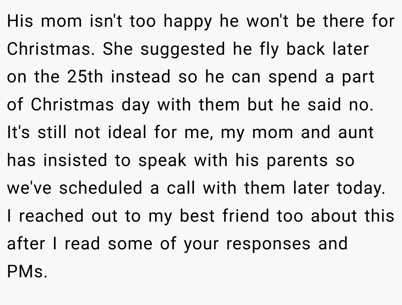 His mom isn't too happy he won't be there for Christmas. She suggested he fly back later on the 25th instead so he can spend a part of Christmas day with them but he said no. It's still not ideal for me, my mom and aunt has insisted to speak with his parents so we've scheduled a call with them later today. I reached out to my best friend too about this after I read some of your responses and PMs.