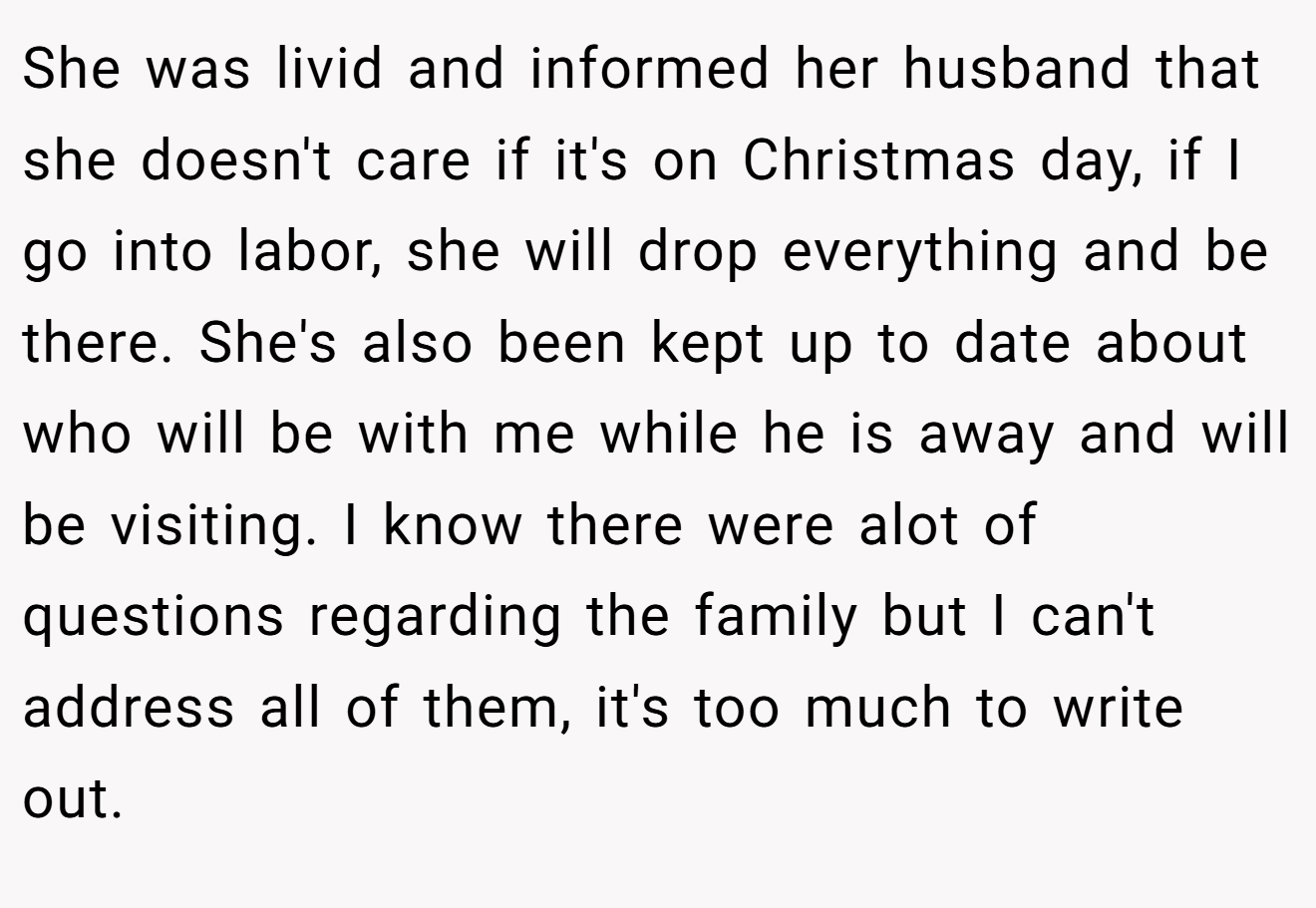 She was livid and informed her husband that she doesn't care if it's on Christmas day, if I go into labor, she will drop everything and be there. She's also been kept up to date about who will be with me while he is away and will be visiting. I know there were alot of questions regarding the family but I can't address all of them, it's too much to write out.