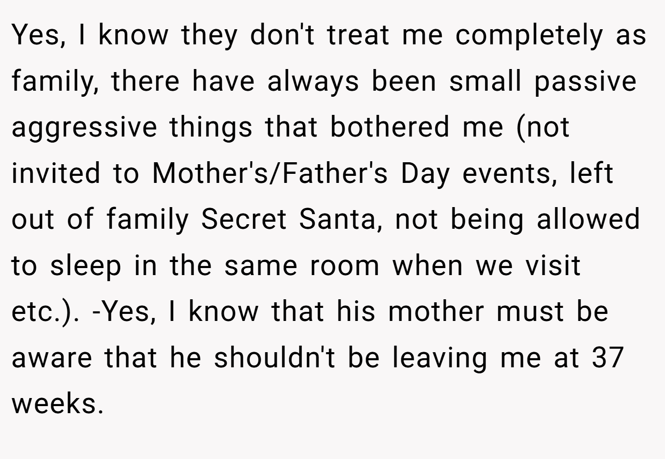 Yes, I know they don't treat me completely as family, there have always been small passive aggressive things that bothered me (not invited to Mother's/Father's Day events, left out of family Secret Santa, not being allowed to sleep in the same room when we visit etc.). -Yes, I know that his mother must be aware that he shouldn't be leaving me at 37 weeks.