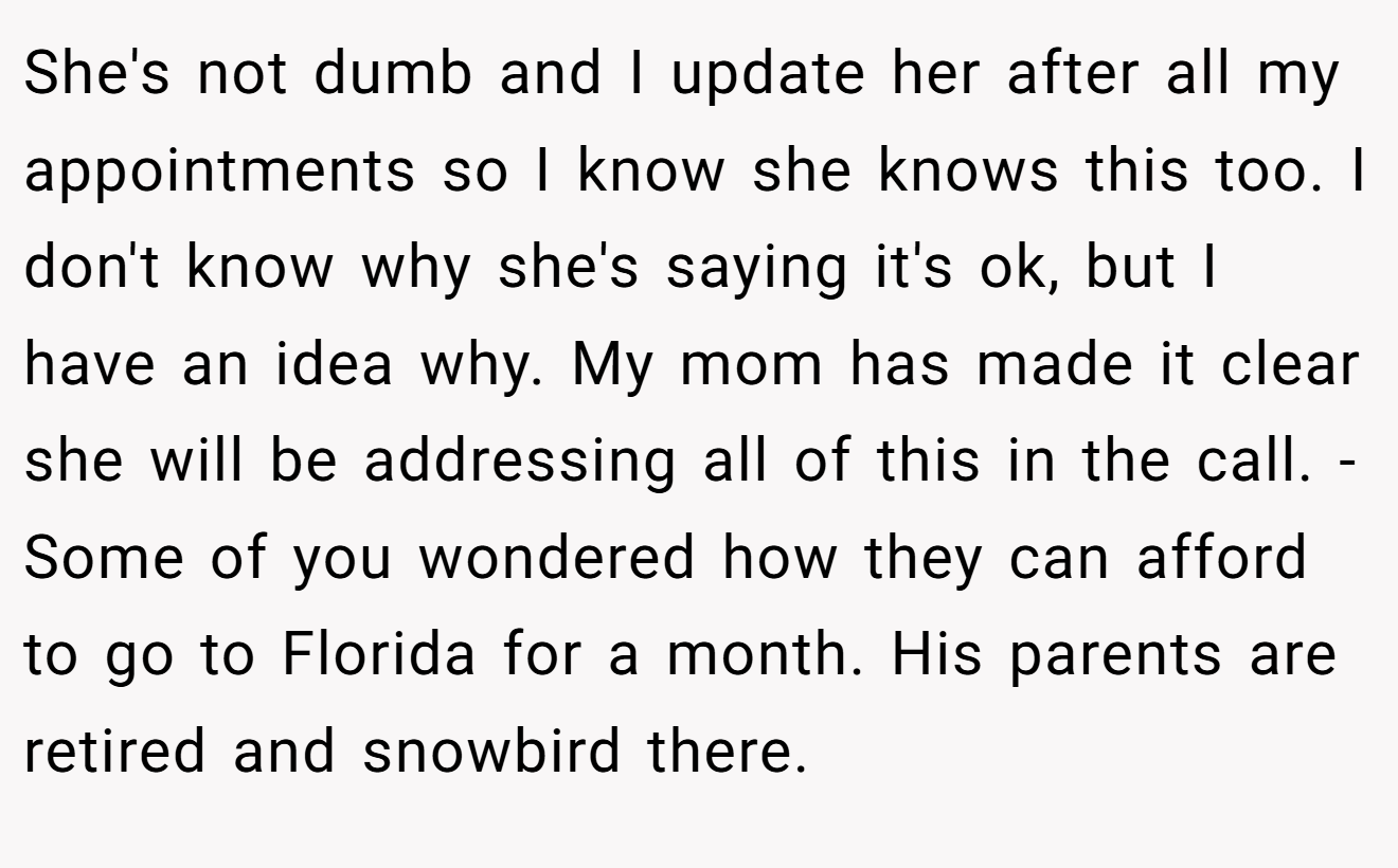 She's not dumb and I update her after all my appointments so I know she knows this too. I don't know why she's saying it's ok, but I have an idea why. My mom has made it clear she will be addressing all of this in the call. -Some of you wondered how they can afford to go to Florida for a month. His parents are retired and snowbird there.