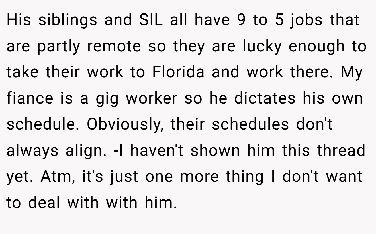 His siblings and SIL all have 9 to 5 jobs that are partly remote so they are lucky enough to take their work to Florida and work there. My fiance is a gig worker so he dictates his own schedule. Obviously, their schedules don't always align. -I haven't shown him this thread yet. Atm, it's just one more thing I don't want to deal with with him.