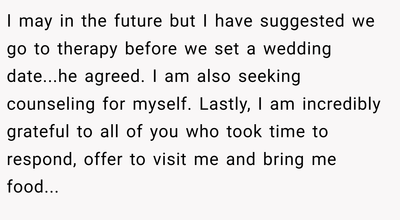 I may in the future but I have suggested we go to therapy before we set a wedding date...he agreed. I am also seeking counseling for myself. Lastly, I am incredibly grateful to all of you who took time to respond, offer to visit me and bring me food...