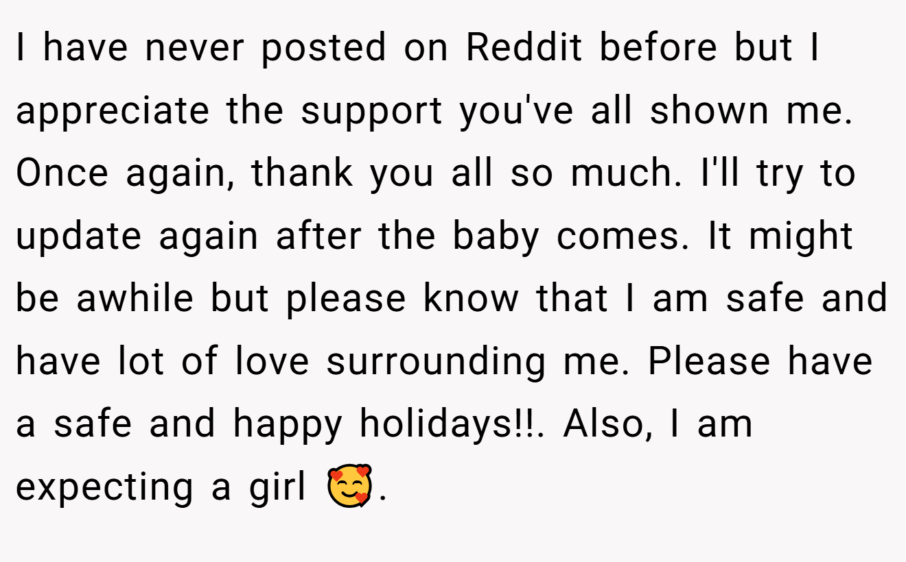 I have never posted on Reddit before but I appreciate the support you've all shown me. Once again, thank you all so much. I'll try to update again after the baby comes. It might be awhile but please know that I am safe and have lot of love surrounding me. Please have a safe and happy holidays!!. Also, I am expecting a girl 🥰. 