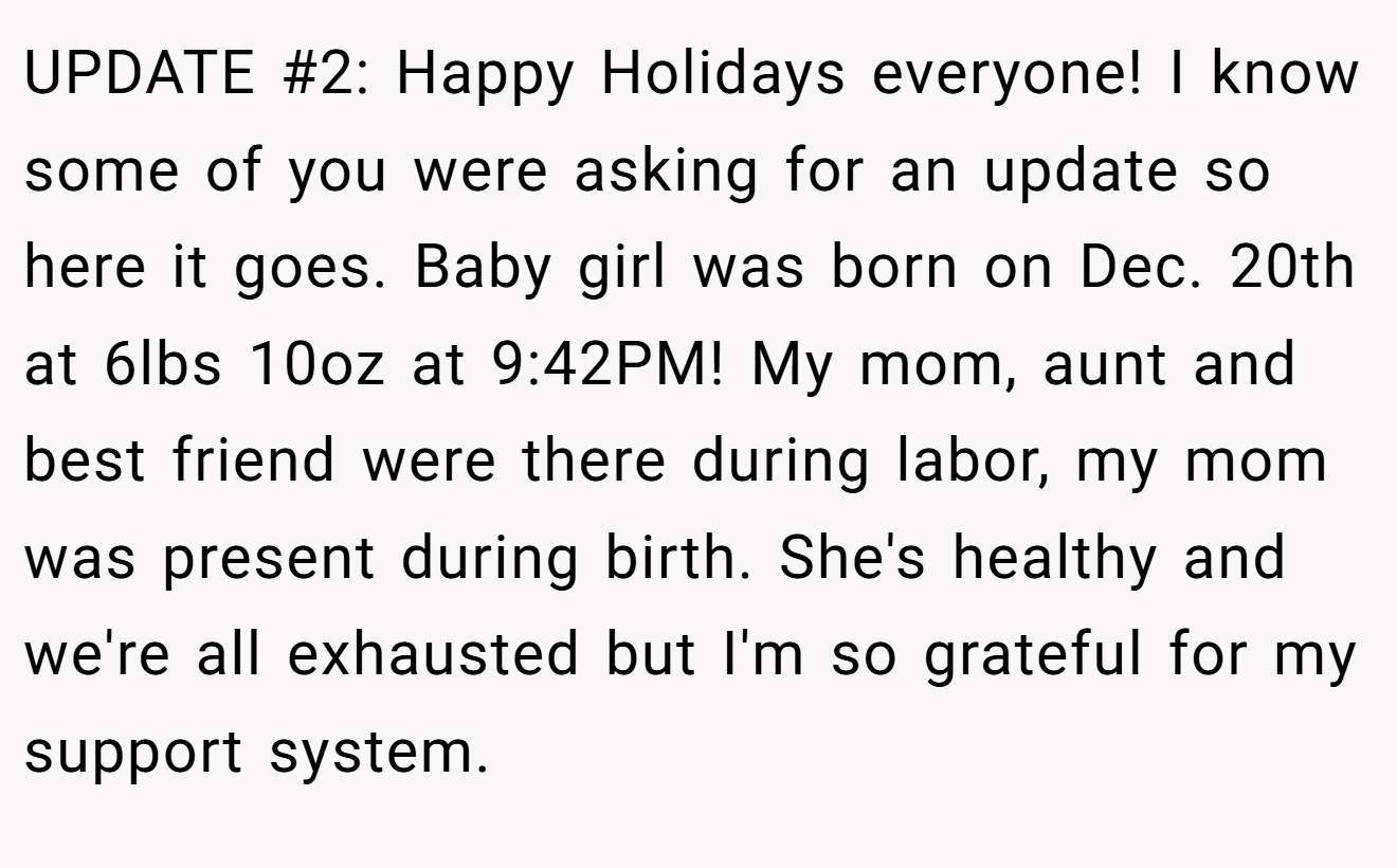 UPDATE #2: Happy Holidays everyone! I know some of you were asking for an update so here it goes. Baby girl was born on Dec. 20th at 6lbs 10oz at 9:42PM! My mom, aunt and best friend were there during labor, my mom was present during birth. She's healthy and we're all exhausted but I'm so grateful for my support system.