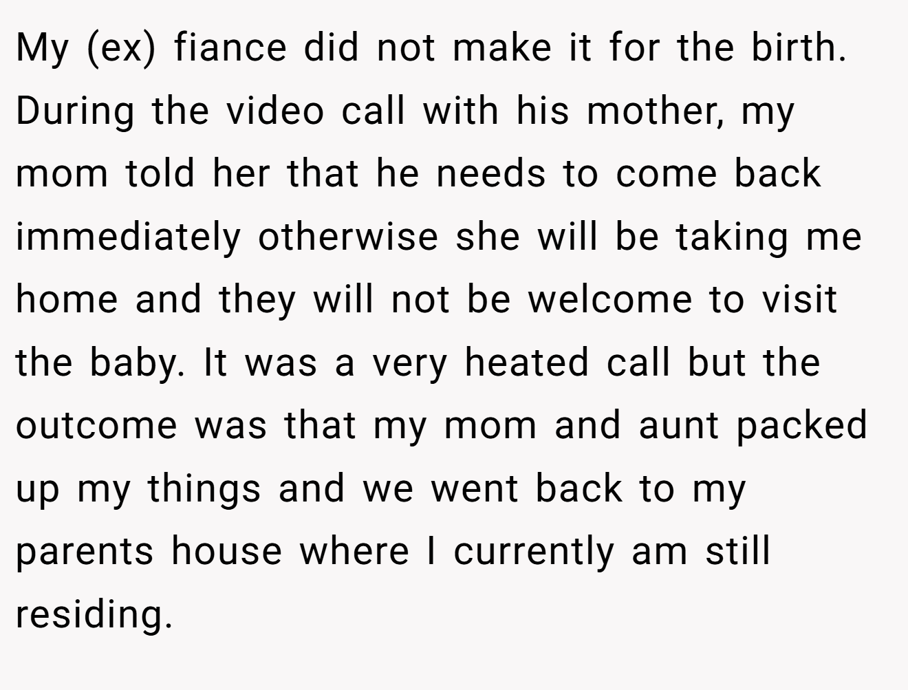 My (ex) fiance did not make it for the birth. During the video call with his mother, my mom told her that he needs to come back immediately otherwise she will be taking me home and they will not be welcome to visit the baby. It was a very heated call but the outcome was that my mom and aunt packed up my things and we went back to my parents house where I currently am still residing.