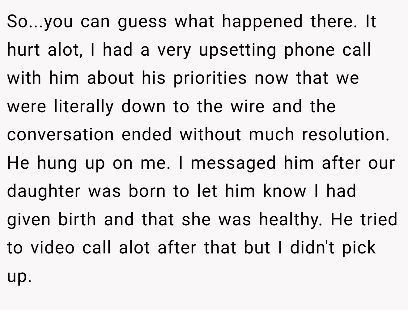 So...you can guess what happened there. It hurt alot, I had a very upsetting phone call with him about his priorities now that we were literally down to the wire and the conversation ended without much resolution. He hung up on me. I messaged him after our daughter was born to let him know I had given birth and that she was healthy. He tried to video call alot after that but I didn't pick up.