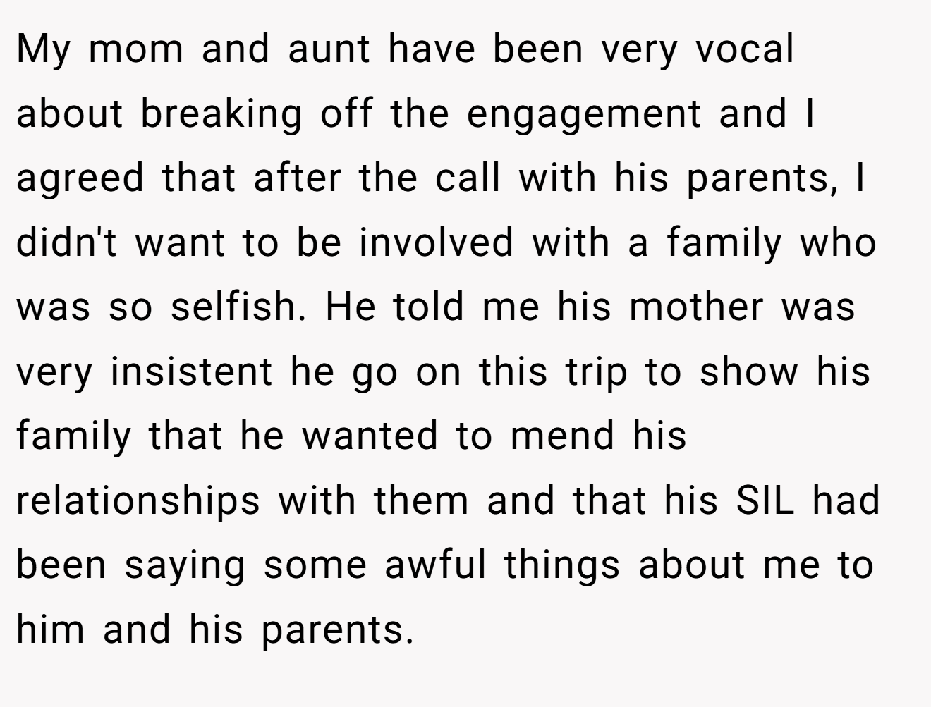My mom and aunt have been very vocal about breaking off the engagement and I agreed that after the call with his parents, I didn't want to be involved with a family who was so selfish. He told me his mother was very insistent he go on this trip to show his family that he wanted to mend his relationships with them and that his SIL had been saying some awful things about me to him and his parents.