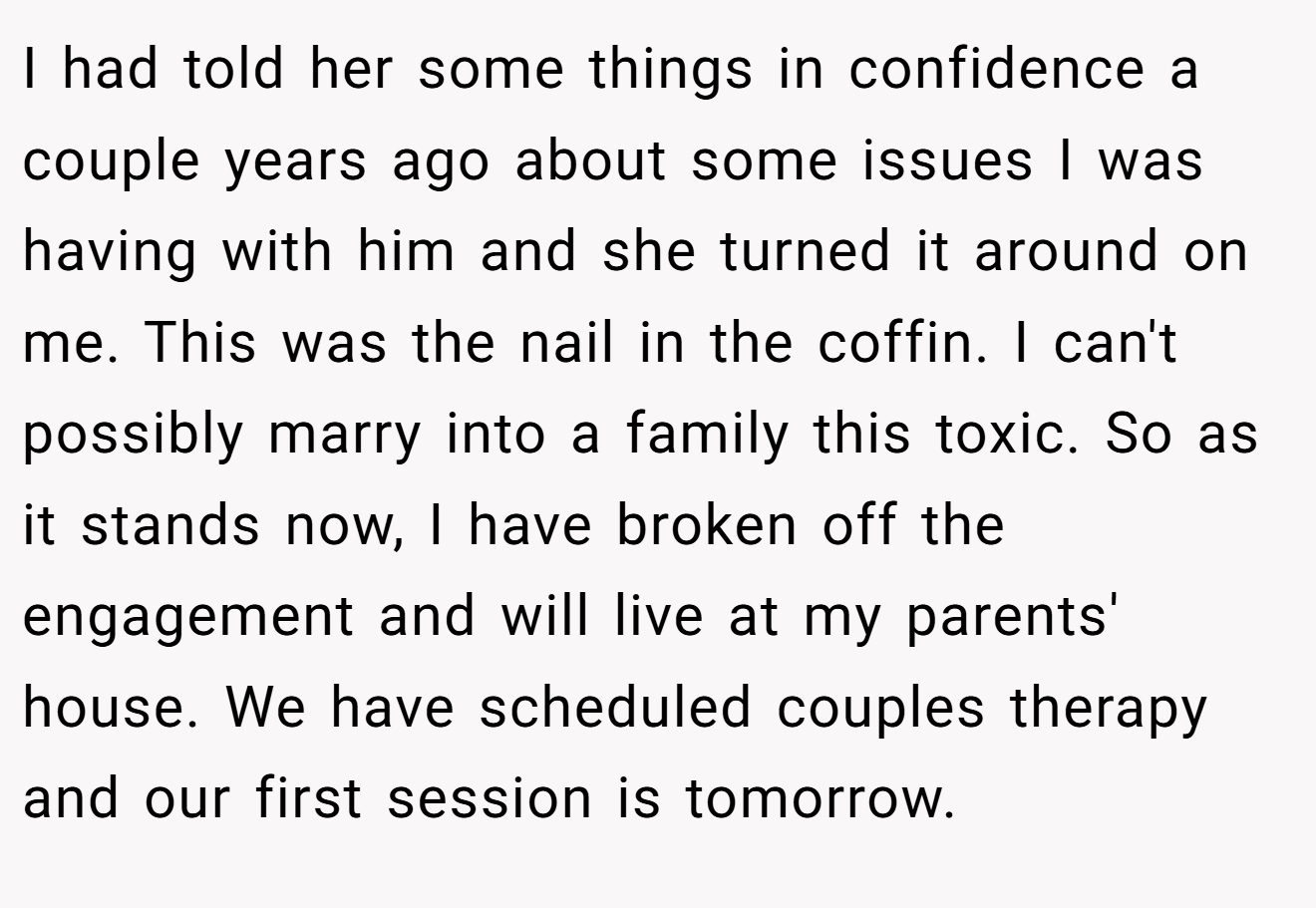 I had told her some things in confidence a couple years ago about some issues I was having with him and she turned it around on me. This was the nail in the coffin. I can't possibly marry into a family this toxic. So as it stands now, I have broken off the engagement and will live at my parents' house. We have scheduled couples therapy and our first session is tomorrow.