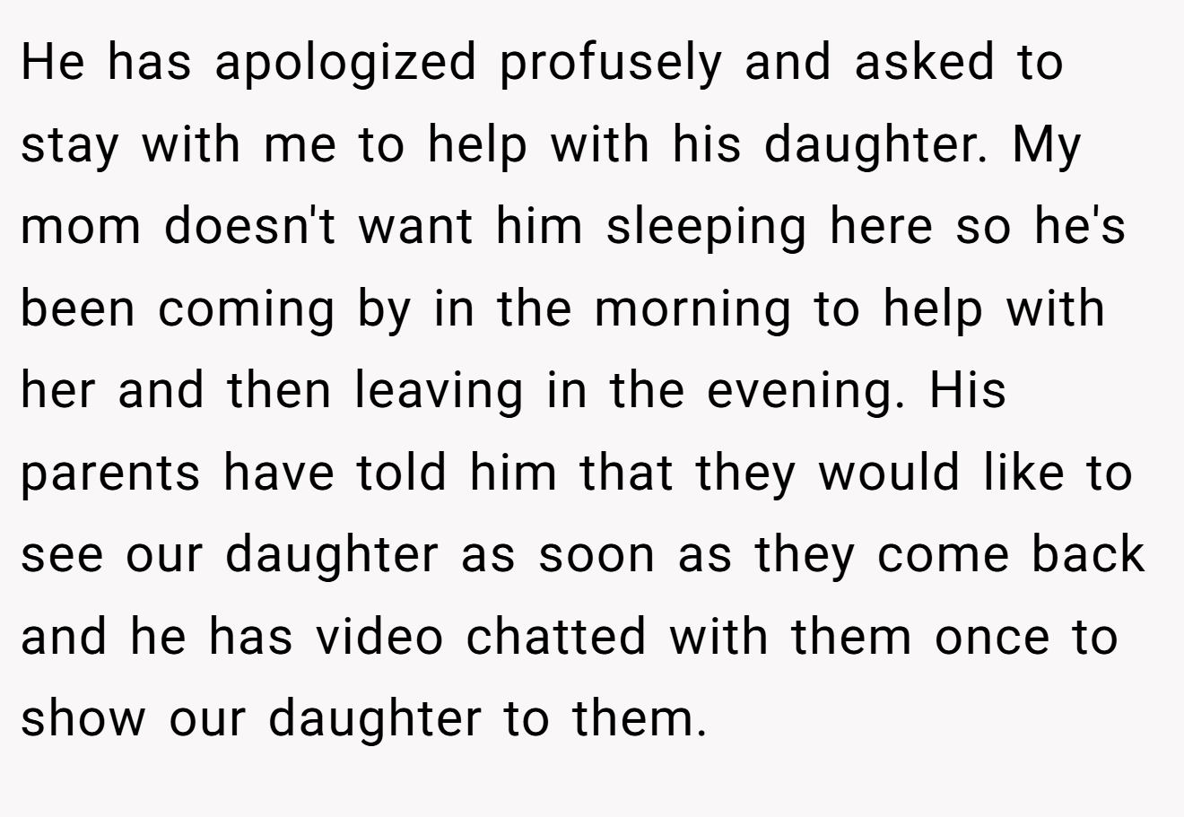 He has apologized profusely and asked to stay with me to help with his daughter. My mom doesn't want him sleeping here so he's been coming by in the morning to help with her and then leaving in the evening. His parents have told him that they would like to see our daughter as soon as they come back and he has video chatted with them once to show our daughter to them.