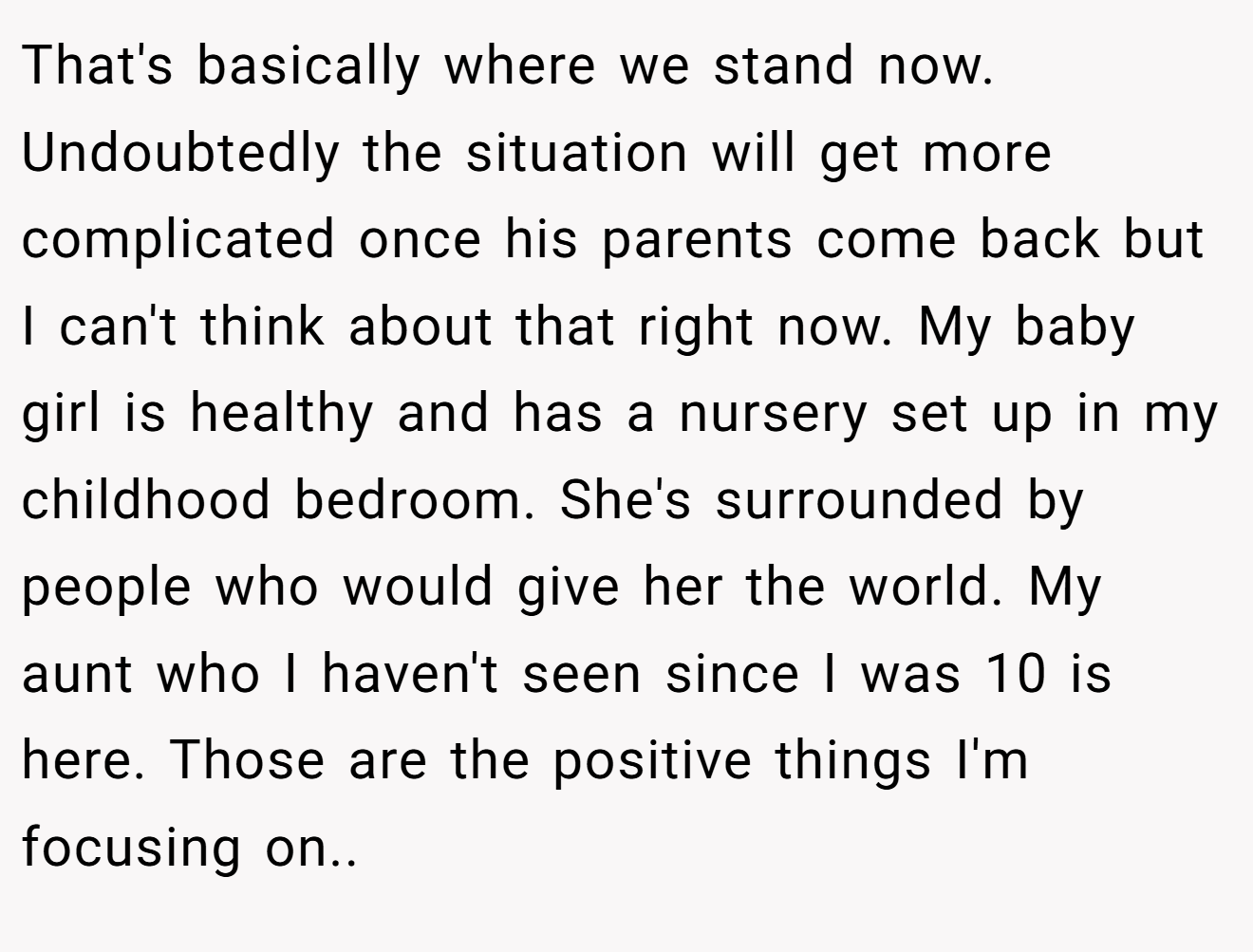 That's basically where we stand now. Undoubtedly the situation will get more complicated once his parents come back but I can't think about that right now. My baby girl is healthy and has a nursery set up in my childhood bedroom. She's surrounded by people who would give her the world. My aunt who I haven't seen since I was 10 is here. Those are the positive things I'm focusing on..