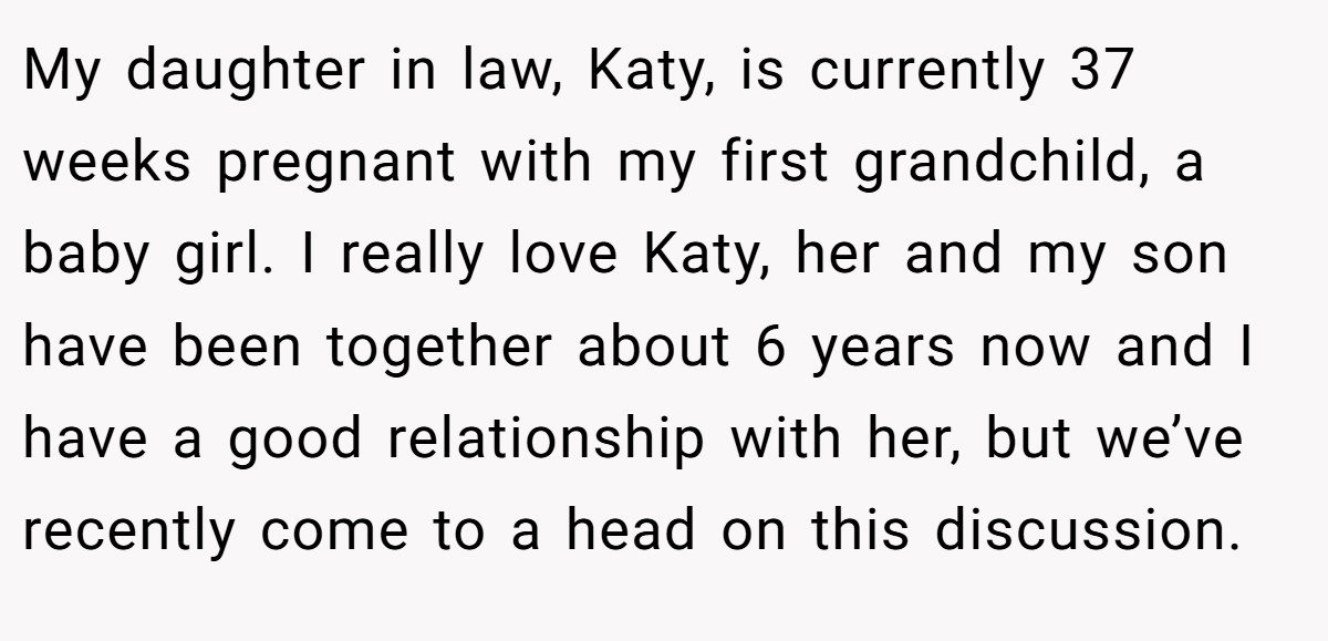 My daughter in law, Katy, is currently 37 weeks pregnant with my first grandchild, a baby girl. I really love Katy, her and my son have been together about 6 years now and I have a good relationship with her, but we’ve recently come to a head on this discussion.
