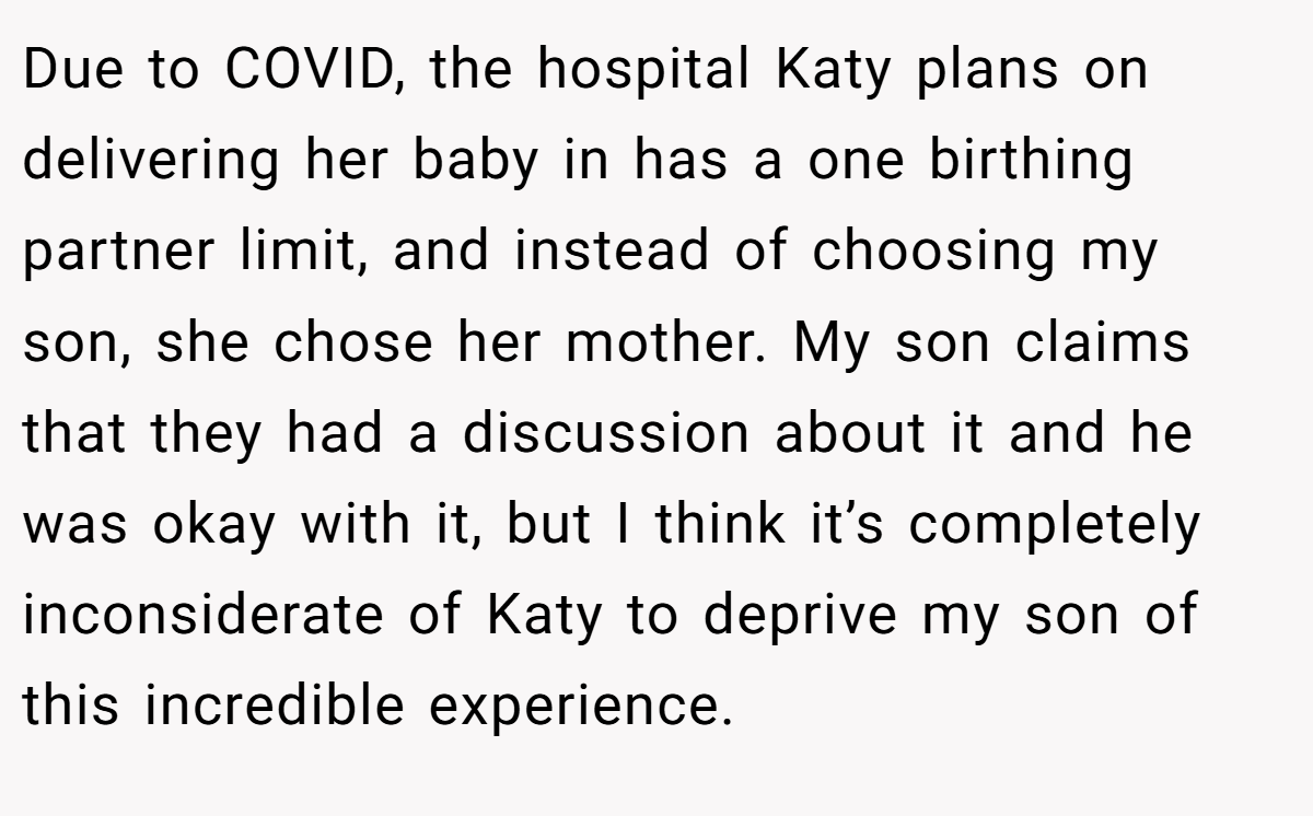 Due to COVID, the hospital Katy plans on delivering her baby in has a one birthing partner limit, and instead of choosing my son, she chose her mother. My son claims that they had a discussion about it and he was okay with it, but I think it’s completely inconsiderate of Katy to deprive my son of this incredible experience.