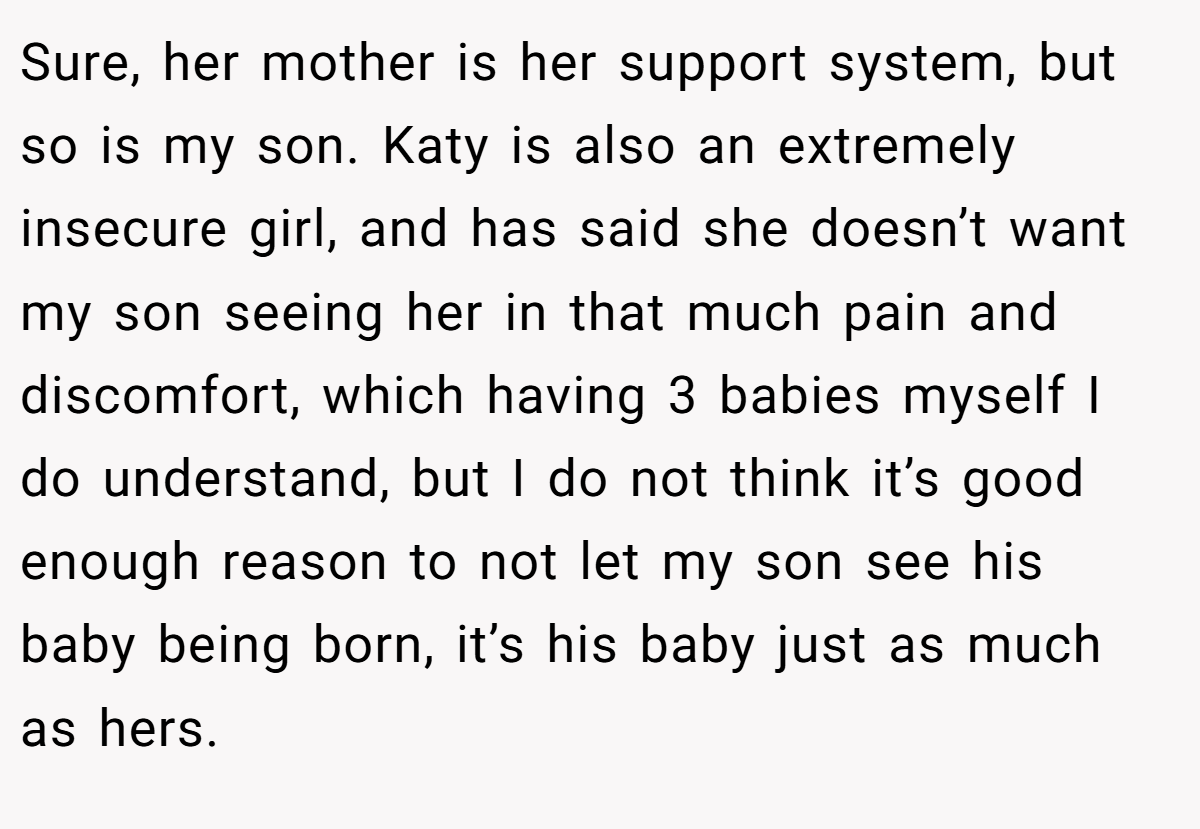 Sure, her mother is her support system, but so is my son. Katy is also an extremely insecure girl, and has said she doesn’t want my son seeing her in that much pain and discomfort, which having 3 babies myself I do understand, but I do not think it’s good enough reason to not let my son see his baby being born, it’s his baby just as much as hers.