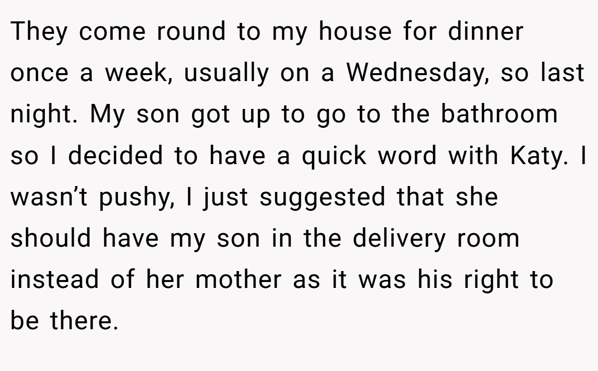 They come round to my house for dinner once a week, usually on a Wednesday, so last night. My son got up to go to the bathroom so I decided to have a quick word with Katy. I wasn’t pushy, I just suggested that she should have my son in the delivery room instead of her mother as it was his right to be there.