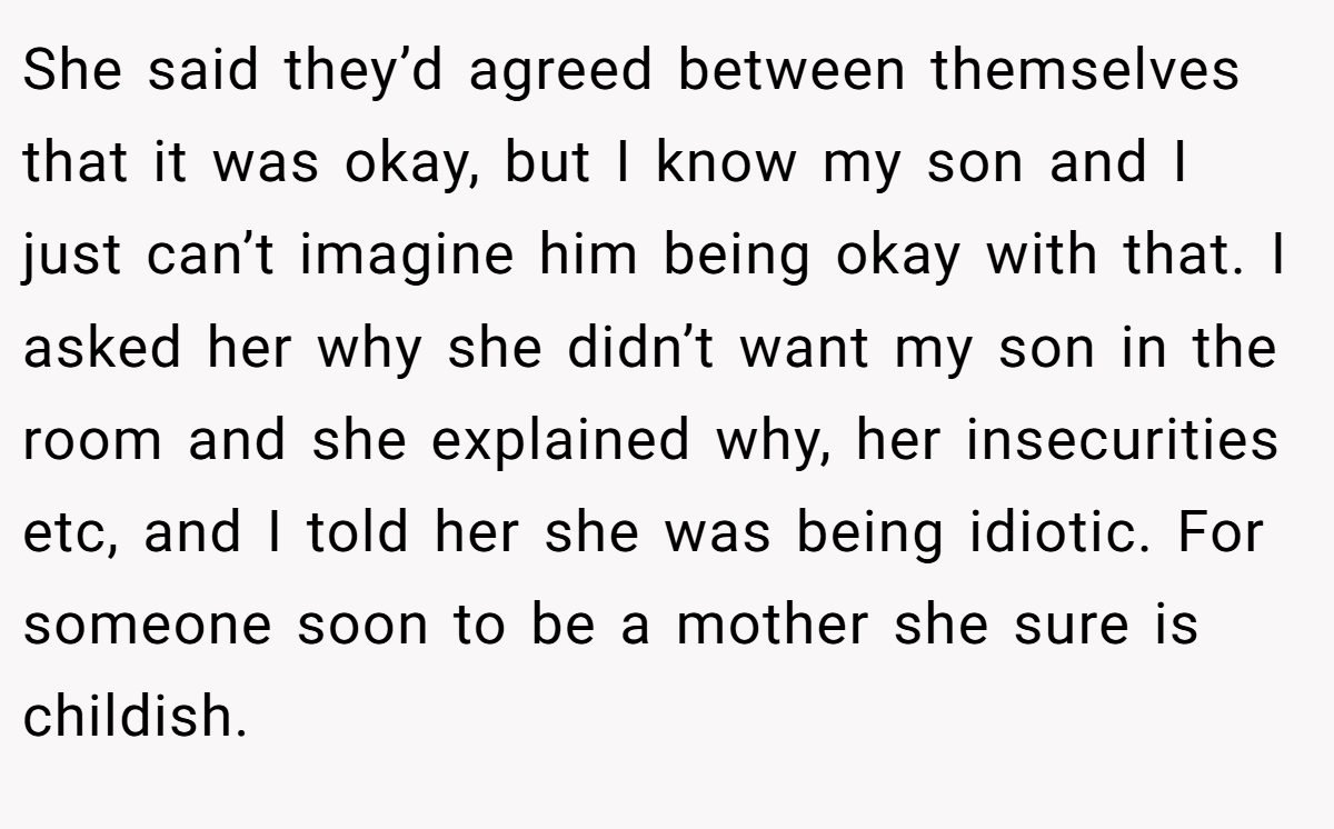 She said they’d agreed between themselves that it was okay, but I know my son and I just can’t imagine him being okay with that. I asked her why she didn’t want my son in the room and she explained why, her insecurities etc, and I told her she was being idiotic. For someone soon to be a mother she sure is childish.