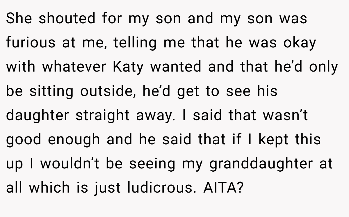 She shouted for my son and my son was furious at me, telling me that he was okay with whatever Katy wanted and that he’d only be sitting outside, he’d get to see his daughter straight away. I said that wasn’t good enough and he said that if I kept this up I wouldn’t be seeing my granddaughter at all which is just ludicrous. AITA?