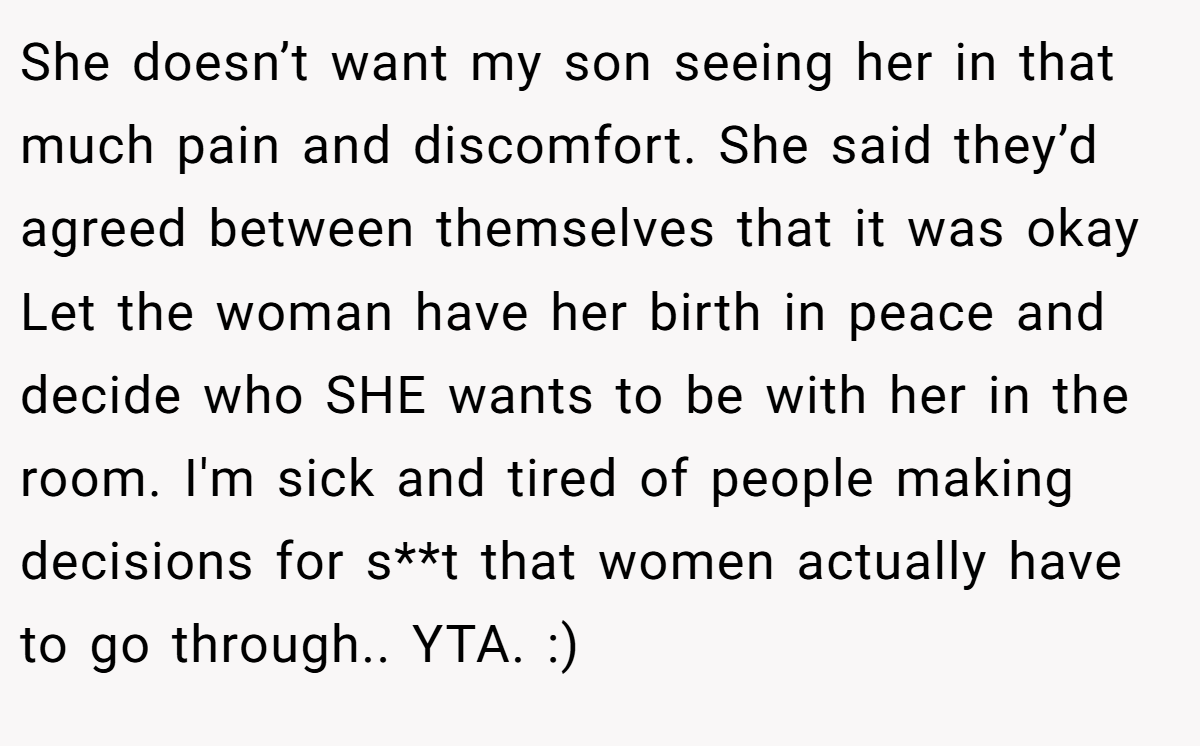 She doesn’t want my son seeing her in that much pain and discomfort. She said they’d agreed between themselves that it was okay Let the woman have her birth in peace and decide who SHE wants to be with her in the room. I'm sick and tired of people making decisions for s**t that women actually have to go through.. YTA. :)