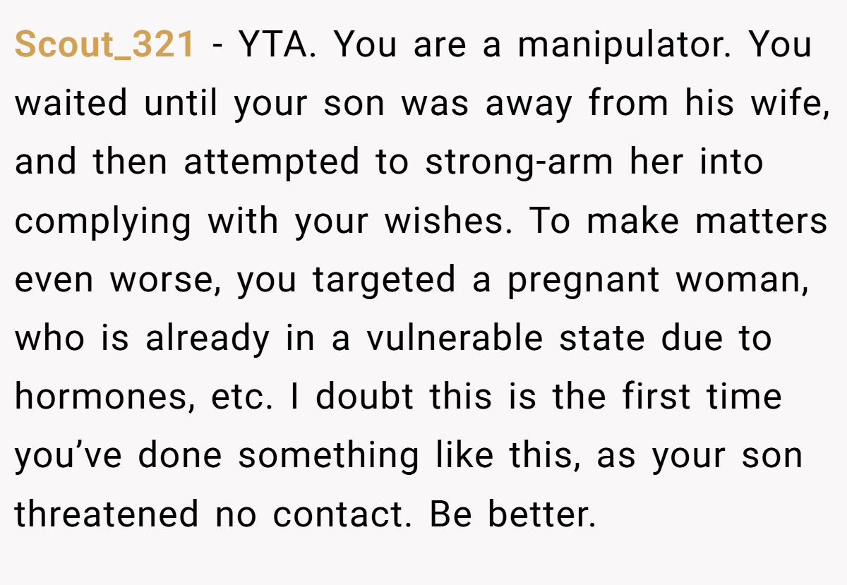 Scout_321 - YTA. You are a manipulator. You waited until your son was away from his wife, and then attempted to strong-arm her into complying with your wishes. To make matters even worse, you targeted a pregnant woman, who is already in a vulnerable state due to hormones, etc. I doubt this is the first time you’ve done something like this, as your son threatened no contact. Be better.