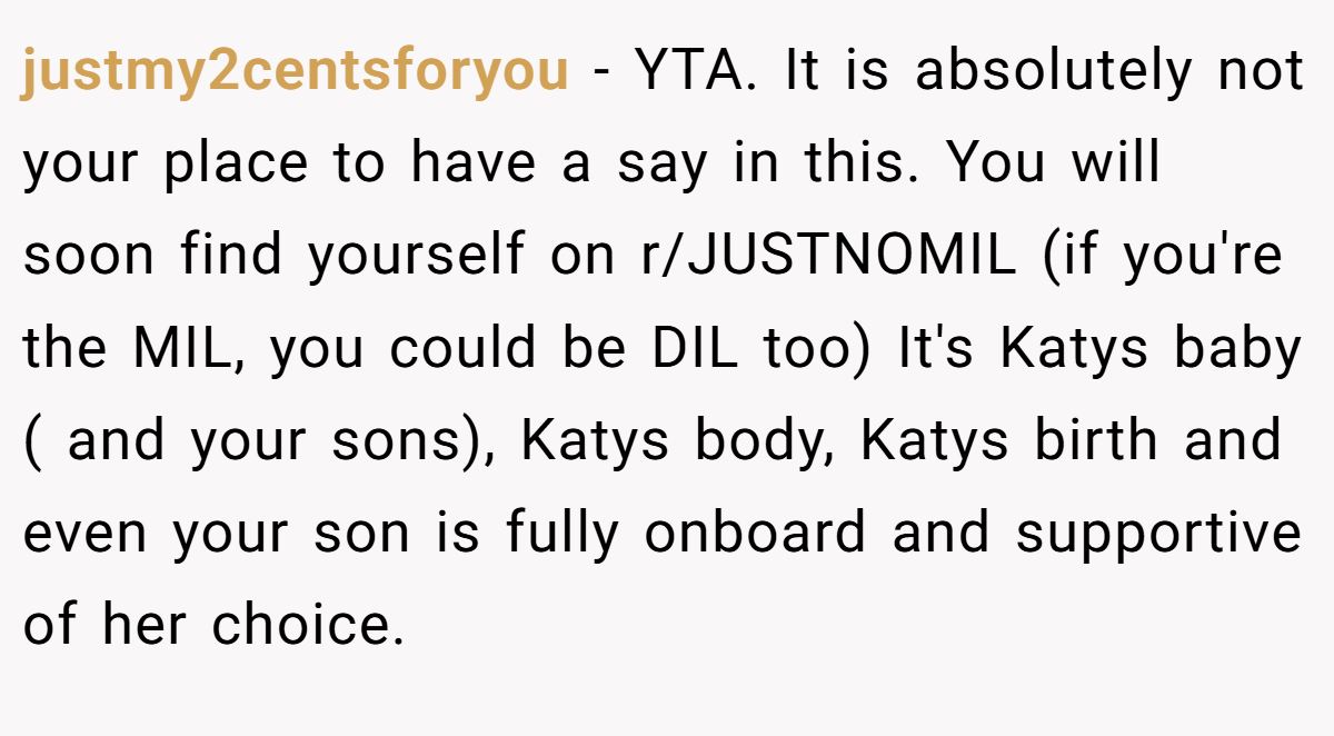 justmy2centsforyou - YTA. It is absolutely not your place to have a say in this. You will soon find yourself on r/JUSTNOMIL (if you're the MIL, you could be DIL too) It's Katys baby ( and your sons), Katys body, Katys birth and even your son is fully onboard and supportive of her choice.