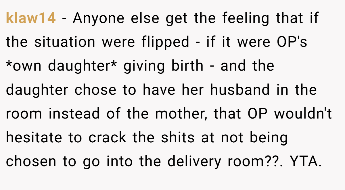 klaw14 - Anyone else get the feeling that if the situation were flipped - if it were OP's *own daughter* giving birth - and the daughter chose to have her husband in the room instead of the mother, that OP wouldn't hesitate to crack the shits at not being chosen to go into the delivery room??. YTA.