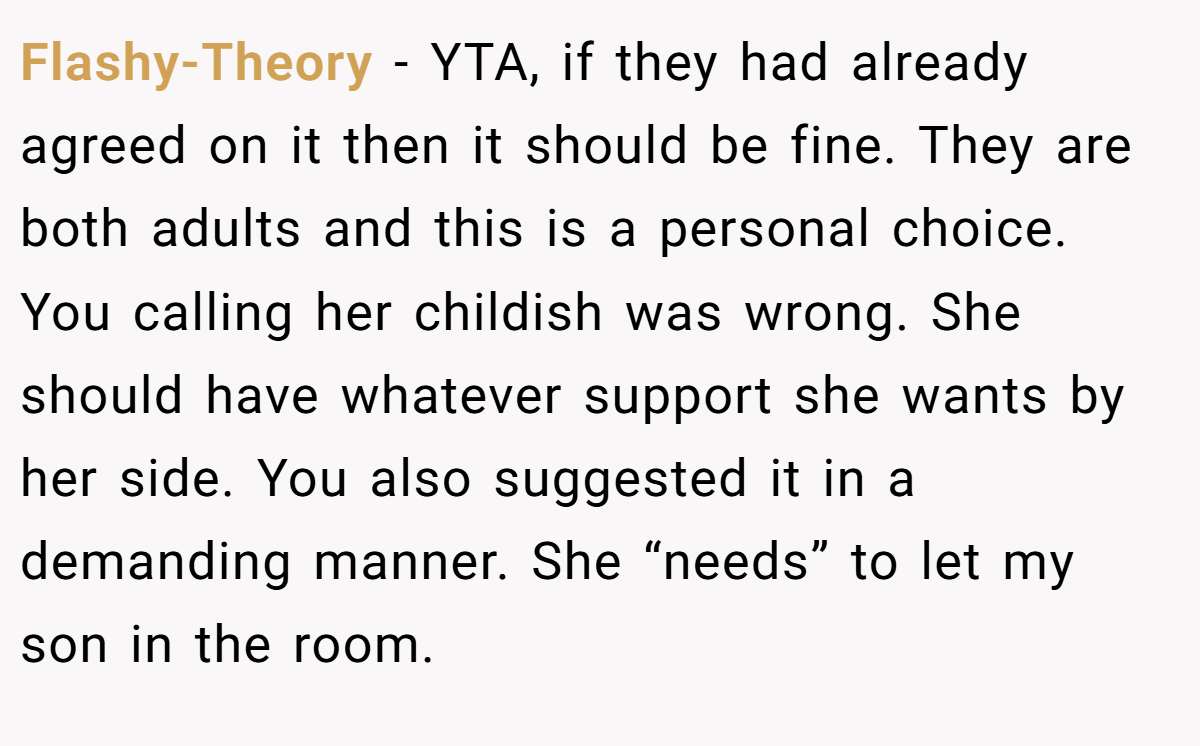 Flashy-Theory - YTA, if they had already agreed on it then it should be fine. They are both adults and this is a personal choice. You calling her childish was wrong. She should have whatever support she wants by her side. You also suggested it in a demanding manner. She “needs” to let my son in the room.