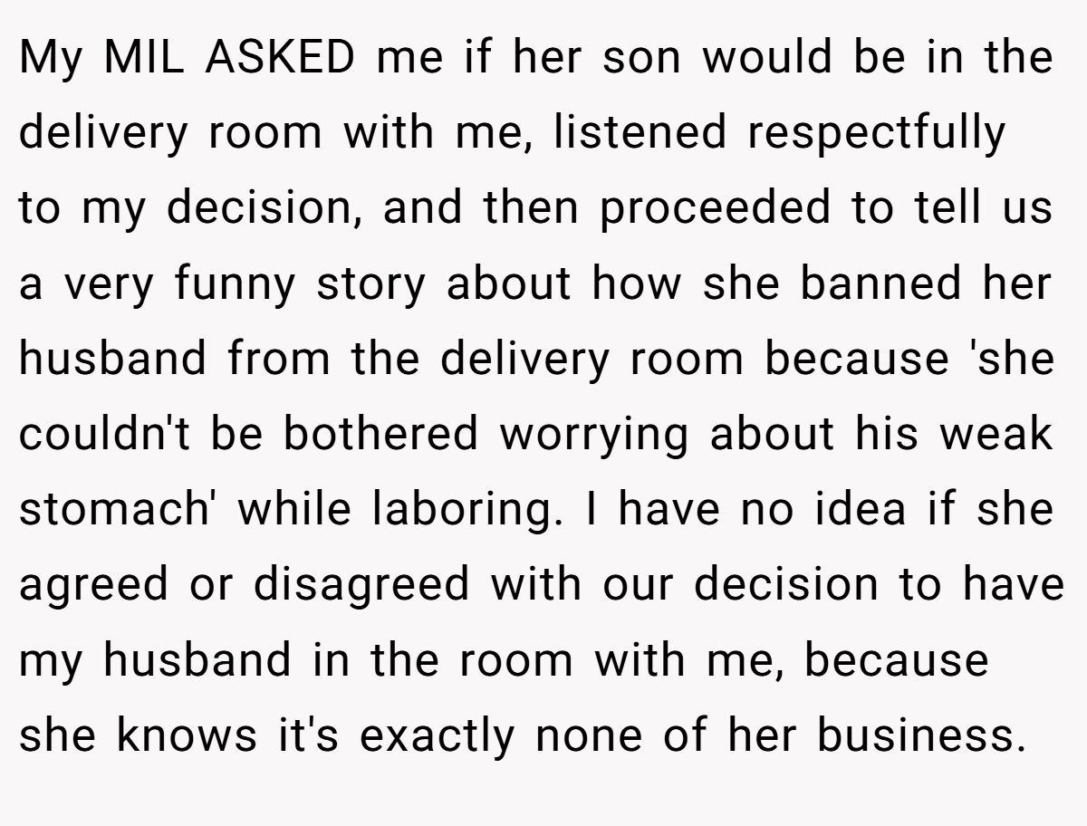 My MIL ASKED me if her son would be in the delivery room with me, listened respectfully to my decision, and then proceeded to tell us a very funny story about how she banned her husband from the delivery room because 'she couldn't be bothered worrying about his weak stomach' while laboring. I have no idea if she agreed or disagreed with our decision to have my husband in the room with me, because she knows it's exactly none of her business.