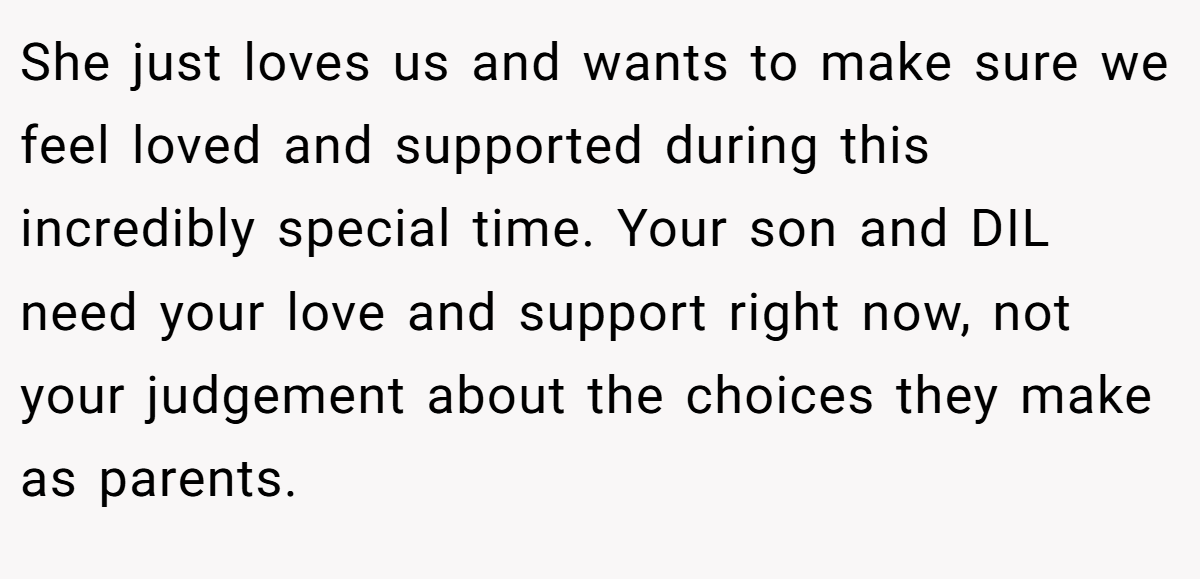 She just loves us and wants to make sure we feel loved and supported during this incredibly special time. Your son and DIL need your love and support right now, not your judgement about the choices they make as parents.