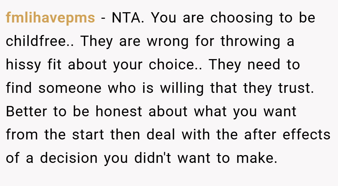 fmlihavepms − NTA. You are choosing to be childfree.. They are wrong for throwing a hissy fit about your choice.. They need to find someone who is willing that they trust. Better to be honest about what you want from the start then deal with the after effects of a decision you didn't want to make.