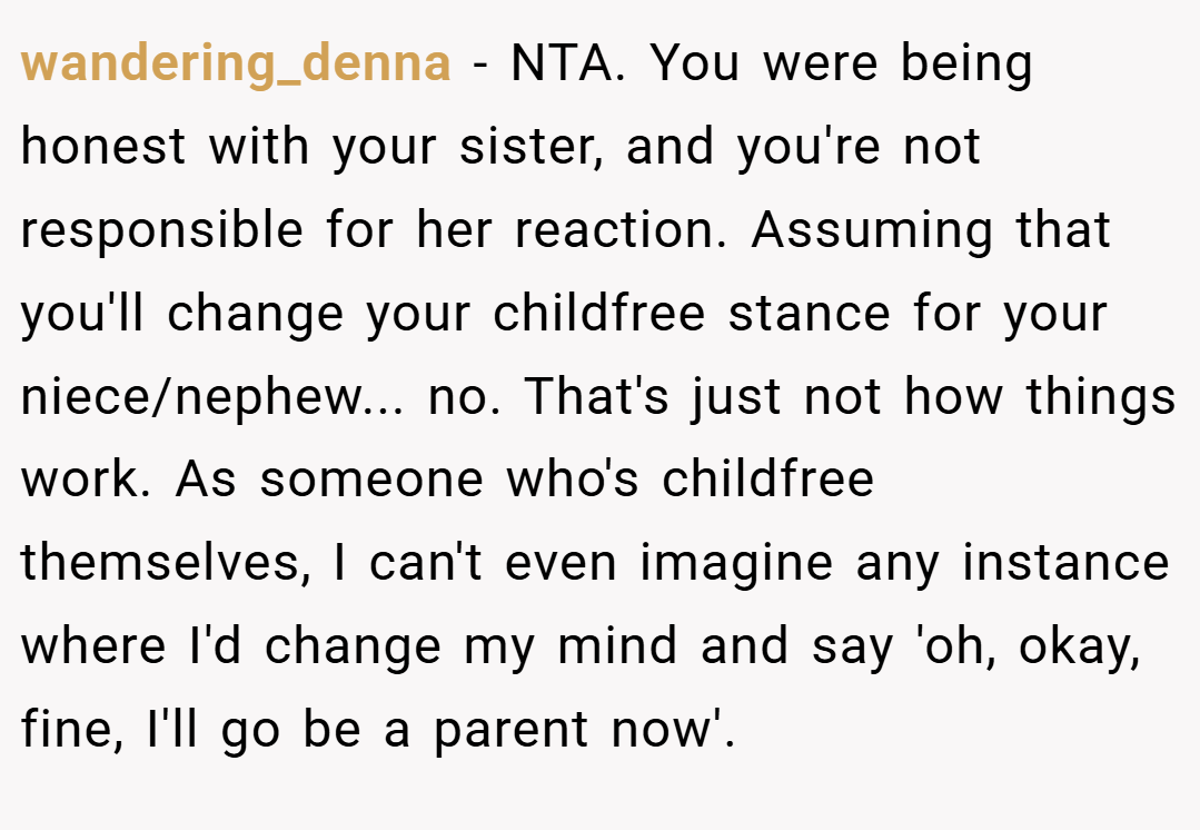 wandering_denna − NTA. You were being honest with your sister, and you're not responsible for her reaction. Assuming that you'll change your childfree stance for your niece/nephew... no. That's just not how things work. As someone who's childfree themselves, I can't even imagine any instance where I'd change my mind and say 'oh, okay, fine, I'll go be a parent now'.