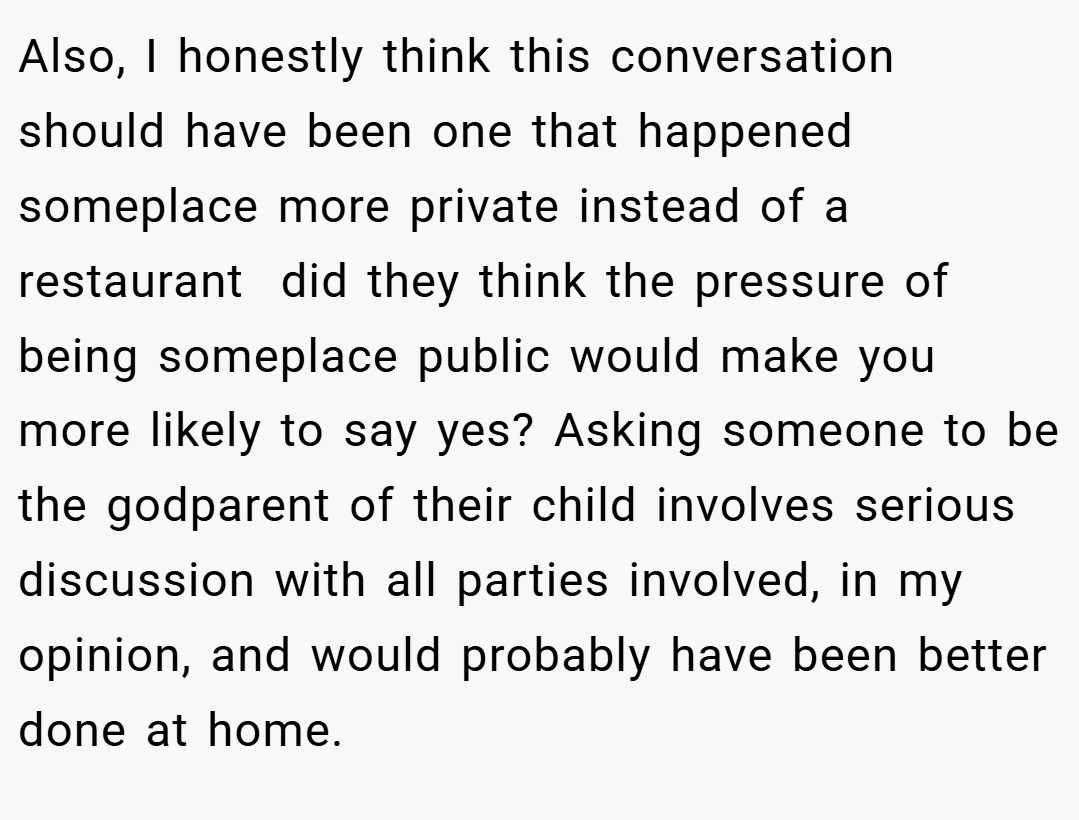 Also, I honestly think this conversation should have been one that happened someplace more private instead of a restaurant  did they think the pressure of being someplace public would make you more likely to say yes? Asking someone to be the godparent of their child involves serious discussion with all parties involved, in my opinion, and would probably have been better done at home.