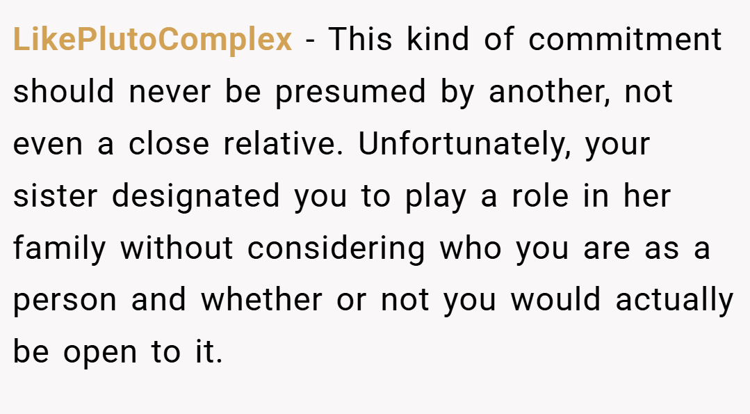 LikePlutoComplex − This kind of commitment should never be presumed by another, not even a close relative. Unfortunately, your sister designated you to play a role in her family without considering who you are as a person and whether or not you would actually be open to it.