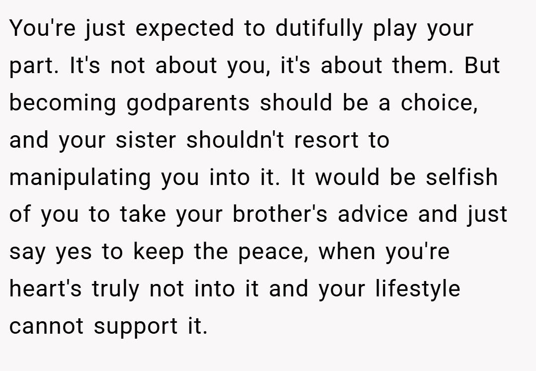 You're just expected to dutifully play your part. It's not about you, it's about them. But becoming godparents should be a choice, and your sister shouldn't resort to manipulating you into it. It would be selfish of you to take your brother's advice and just say yes to keep the peace, when you're heart's truly not into it and your lifestyle cannot support it.
